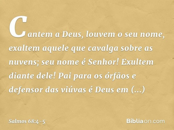 Cantem a Deus, louvem o seu nome,
exaltem aquele que cavalga sobre as nuvens;
seu nome é Senhor!
Exultem diante dele! Pai para os órfãos e defensor das viúvas
é