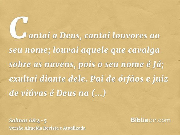 Cantai a Deus, cantai louvores ao seu nome; louvai aquele que cavalga sobre as nuvens, pois o seu nome é Já; exultai diante dele.Pai de órfãos e juiz de viúvas 