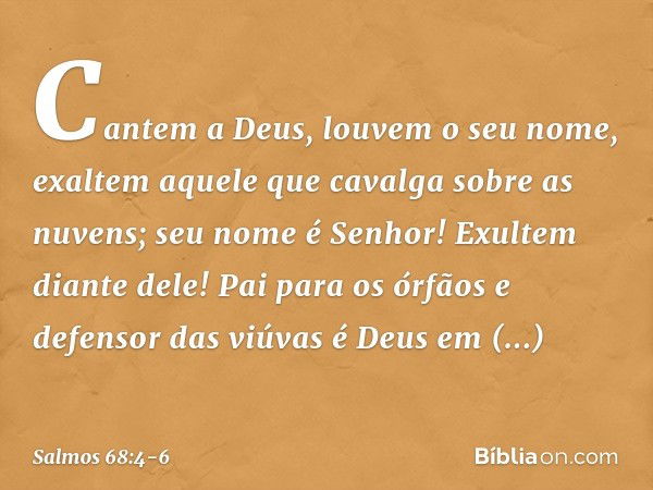 Cantem a Deus, louvem o seu nome,
exaltem aquele que cavalga sobre as nuvens;
seu nome é Senhor!
Exultem diante dele! Pai para os órfãos e defensor das viúvas
é