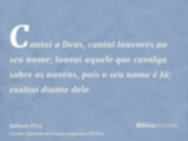 Cantai a Deus, cantai louvores ao seu nome; louvai aquele que cavalga sobre as nuvens, pois o seu nome é Já; exultai diante dele.