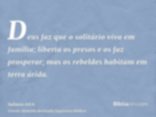 Deus faz que o solitário viva em família; liberta os presos e os faz prosperar; mas os rebeldes habitam em terra árida.