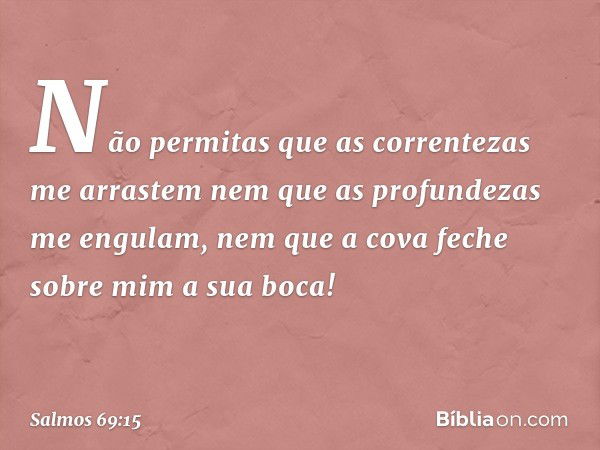 Não permitas que as correntezas me arrastem
nem que as profundezas me engulam,
nem que a cova feche sobre mim a sua boca! -- Salmo 69:15