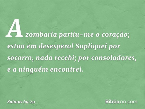 A zombaria partiu-me o coração;
estou em desespero!
Supliquei por socorro, nada recebi;
por consoladores, e a ninguém encontrei. -- Salmo 69:20