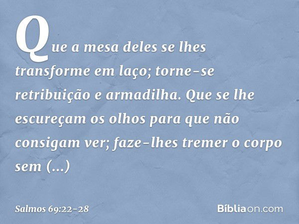 Que a mesa deles se lhes transforme em laço;
torne-se retribuição e armadilha. Que se lhe escureçam os olhos
para que não consigam ver;
faze-lhes tremer o corpo