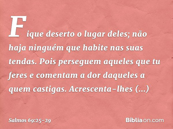 Fique deserto o lugar deles;
não haja ninguém que habite nas suas tendas. Pois perseguem aqueles que tu feres
e comentam a dor daqueles a quem castigas. Acresce