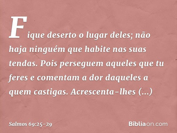 Fique deserto o lugar deles;
não haja ninguém que habite nas suas tendas. Pois perseguem aqueles que tu feres
e comentam a dor daqueles a quem castigas. Acresce