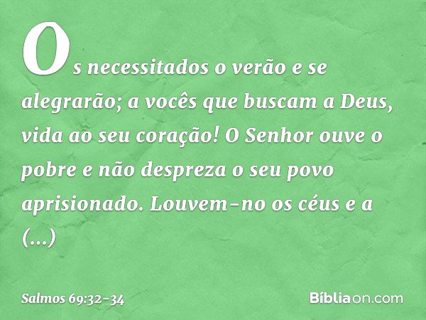 Os necessitados o verão e se alegrarão;
a vocês que buscam a Deus,
vida ao seu coração! O Senhor ouve o pobre
e não despreza o seu povo aprisionado. Louvem-no o