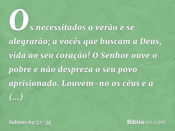 Os necessitados o verão e se alegrarão;
a vocês que buscam a Deus,
vida ao seu coração! O Senhor ouve o pobre
e não despreza o seu povo aprisionado. Louvem-no o