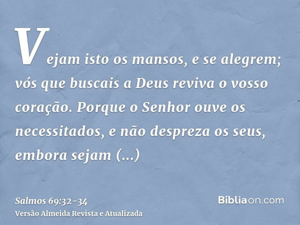 Vejam isto os mansos, e se alegrem; vós que buscais a Deus reviva o vosso coração.Porque o Senhor ouve os necessitados, e não despreza os seus, embora sejam pri