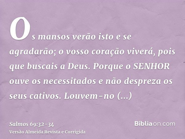 Os mansos verão isto e se agradarão; o vosso coração viverá, pois que buscais a Deus.Porque o SENHOR ouve os necessitados e não despreza os seus cativos.Louvem-