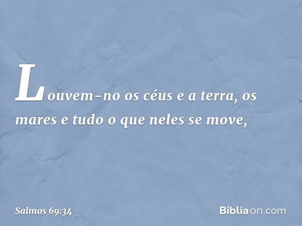 Louvem-no os céus e a terra,
os mares e tudo o que neles se move, -- Salmo 69:34