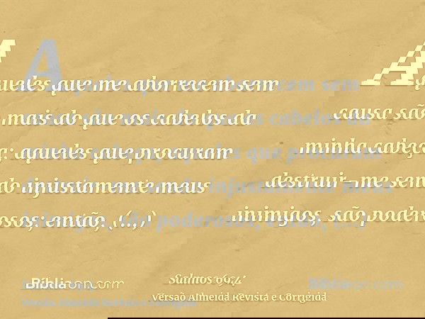 Aqueles que me aborrecem sem causa são mais do que os cabelos da minha cabeça; aqueles que procuram destruir-me sendo injustamente meus inimigos, são poderosos;