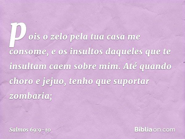 pois o zelo pela tua casa me consome,
e os insultos daqueles que te insultam
caem sobre mim. Até quando choro e jejuo,
tenho que suportar zombaria; -- Salmo 69: