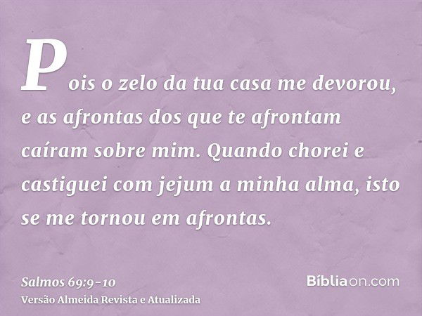 Pois o zelo da tua casa me devorou, e as afrontas dos que te afrontam caíram sobre mim.Quando chorei e castiguei com jejum a minha alma, isto se me tornou em af