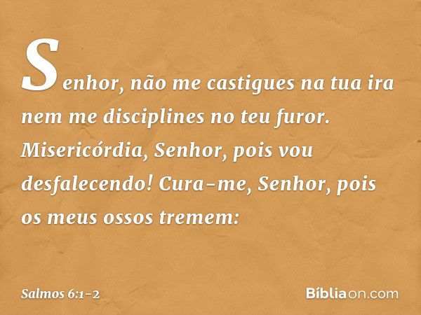 Senhor, não me castigues na tua ira
nem me disciplines no teu furor. Misericórdia, Senhor, pois vou desfalecendo!
Cura-me, Senhor, pois os meus ossos tremem: --