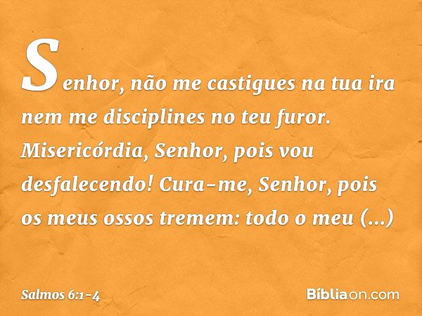 Senhor, não me castigues na tua ira
nem me disciplines no teu furor. Misericórdia, Senhor, pois vou desfalecendo!
Cura-me, Senhor, pois os meus ossos tremem: to