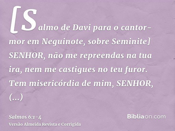 [Salmo de Davi para o cantor-mor em Neguinote, sobre Seminite] SENHOR, não me repreendas na tua ira, nem me castigues no teu furor.Tem misericórdia de mim, SENH