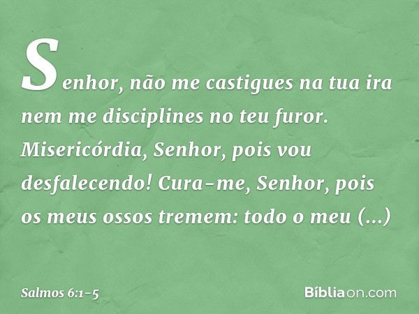 Senhor, não me castigues na tua ira
nem me disciplines no teu furor. Misericórdia, Senhor, pois vou desfalecendo!
Cura-me, Senhor, pois os meus ossos tremem: to