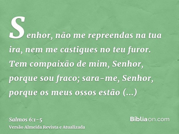 Senhor, não me repreendas na tua ira, nem me castigues no teu furor.Tem compaixão de mim, Senhor, porque sou fraco; sara-me, Senhor, porque os meus ossos estão 