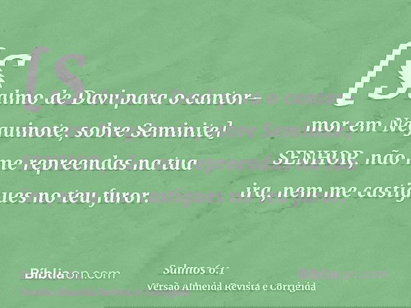 [Salmo de Davi para o cantor-mor em Neguinote, sobre Seminite] SENHOR, não me repreendas na tua ira, nem me castigues no teu furor.
