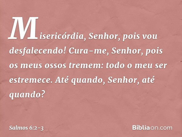 Misericórdia, Senhor, pois vou desfalecendo!
Cura-me, Senhor, pois os meus ossos tremem: todo o meu ser estremece.
Até quando, Senhor, até quando? -- Salmo 6:2-