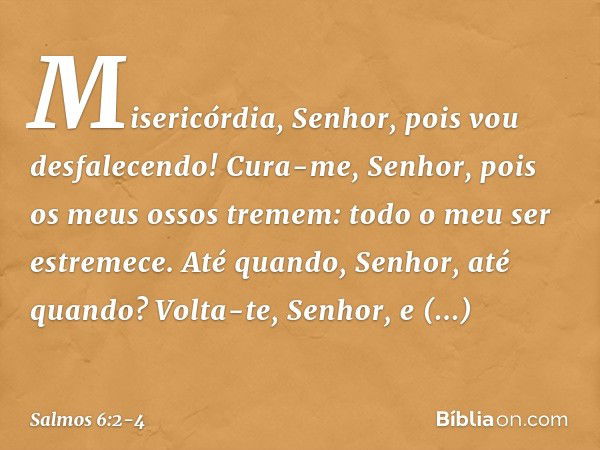 Misericórdia, Senhor, pois vou desfalecendo!
Cura-me, Senhor, pois os meus ossos tremem: todo o meu ser estremece.
Até quando, Senhor, até quando? Volta-te, Sen