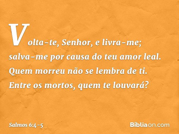 Volta-te, Senhor, e livra-me;
salva-me por causa do teu amor leal. Quem morreu não se lembra de ti.
Entre os mortos, quem te louvará? -- Salmo 6:4-5