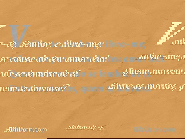 Volta-te, Senhor, e livra-me;
salva-me por causa do teu amor leal. Quem morreu não se lembra de ti.
Entre os mortos, quem te louvará? -- Salmo 6:4-5