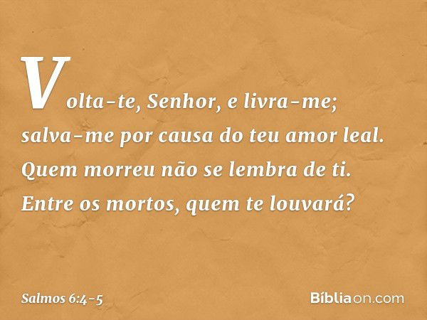 Volta-te, Senhor, e livra-me;
salva-me por causa do teu amor leal. Quem morreu não se lembra de ti.
Entre os mortos, quem te louvará? -- Salmo 6:4-5