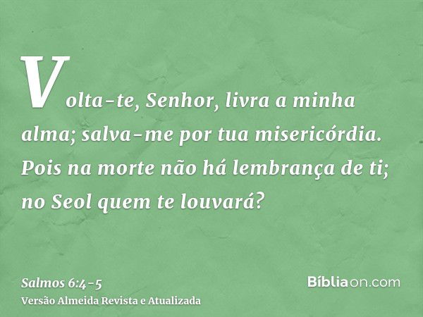 Volta-te, Senhor, livra a minha alma; salva-me por tua misericórdia.Pois na morte não há lembrança de ti; no Seol quem te louvará?