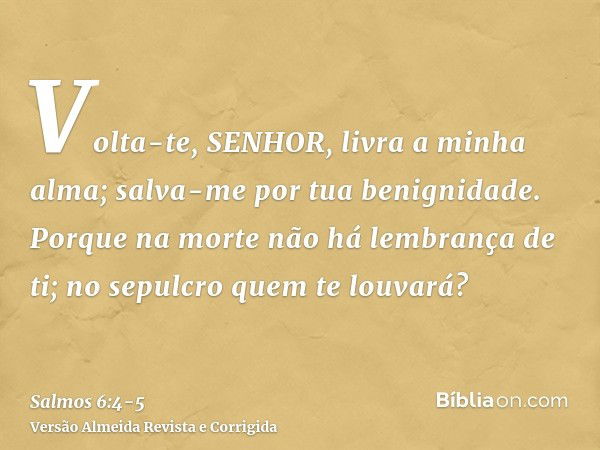 Volta-te, SENHOR, livra a minha alma; salva-me por tua benignidade.Porque na morte não há lembrança de ti; no sepulcro quem te louvará?