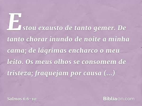 Estou exausto de tanto gemer.
De tanto chorar inundo de noite
a minha cama;
de lágrimas encharco o meu leito. Os meus olhos se consomem de tristeza;
fraquejam p