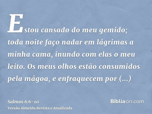 Estou cansado do meu gemido; toda noite faço nadar em lágrimas a minha cama, inundo com elas o meu leito.Os meus olhos estão consumidos pela mágoa, e enfraquece