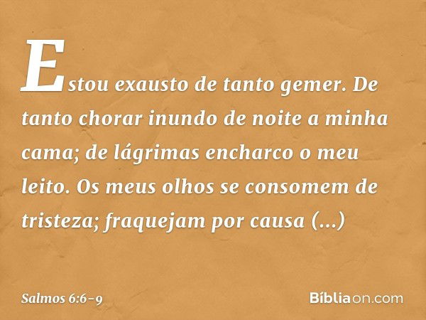 Estou exausto de tanto gemer.
De tanto chorar inundo de noite
a minha cama;
de lágrimas encharco o meu leito. Os meus olhos se consomem de tristeza;
fraquejam p