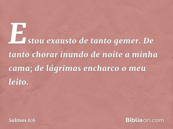 Estou exausto de tanto gemer.
De tanto chorar inundo de noite
a minha cama;
de lágrimas encharco o meu leito. -- Salmo 6:6