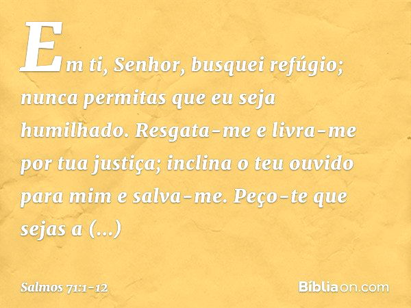 Em ti, Senhor, busquei refúgio;
nunca permitas que eu seja humilhado. Resgata-me e livra-me por tua justiça;
inclina o teu ouvido para mim e salva-me. Peço-te q