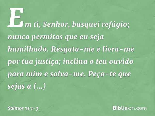 Em ti, Senhor, busquei refúgio;
nunca permitas que eu seja humilhado. Resgata-me e livra-me por tua justiça;
inclina o teu ouvido para mim e salva-me. Peço-te q