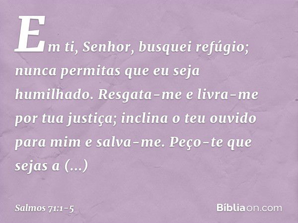 Em ti, Senhor, busquei refúgio;
nunca permitas que eu seja humilhado. Resgata-me e livra-me por tua justiça;
inclina o teu ouvido para mim e salva-me. Peço-te q