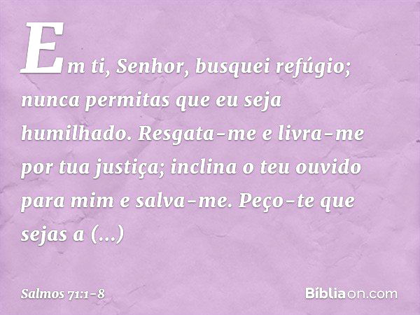 Em ti, Senhor, busquei refúgio;
nunca permitas que eu seja humilhado. Resgata-me e livra-me por tua justiça;
inclina o teu ouvido para mim e salva-me. Peço-te q