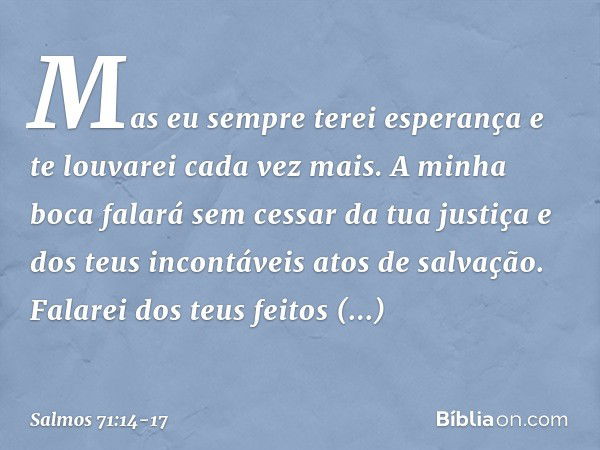 Mas eu sempre terei esperança
e te louvarei cada vez mais. A minha boca falará sem cessar da tua justiça
e dos teus incontáveis atos de salvação. Falarei dos te