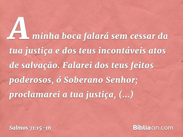 A minha boca falará sem cessar da tua justiça
e dos teus incontáveis atos de salvação. Falarei dos teus feitos poderosos,
ó Soberano Senhor;
proclamarei a tua j