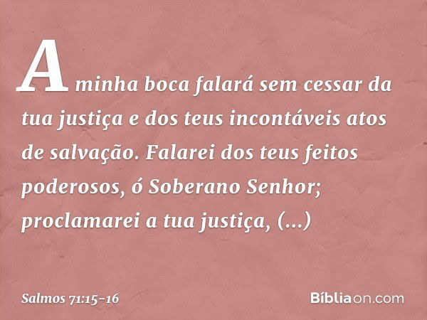 A minha boca falará sem cessar da tua justiça
e dos teus incontáveis atos de salvação. Falarei dos teus feitos poderosos,
ó Soberano Senhor;
proclamarei a tua j