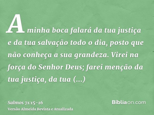 A minha boca falará da tua justiça e da tua salvação todo o dia, posto que não conheça a sua grandeza.Virei na força do Senhor Deus; farei menção da tua justiça