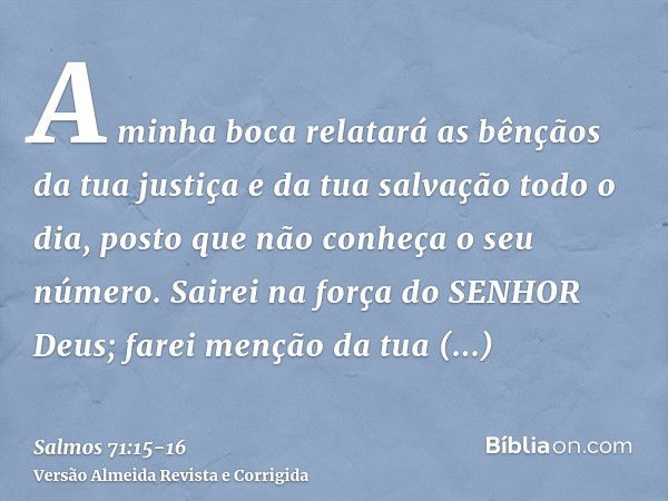 A minha boca relatará as bênçãos da tua justiça e da tua salvação todo o dia, posto que não conheça o seu número.Sairei na força do SENHOR Deus; farei menção da