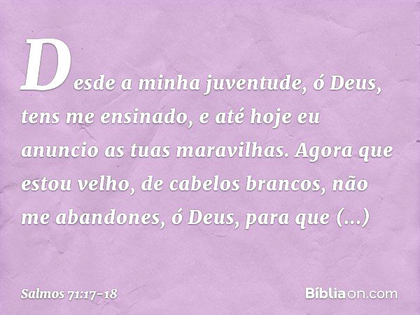 Desde a minha juventude, ó Deus,
tens me ensinado,
e até hoje eu anuncio as tuas maravilhas. Agora que estou velho, de cabelos brancos,
não me abandones, ó Deus