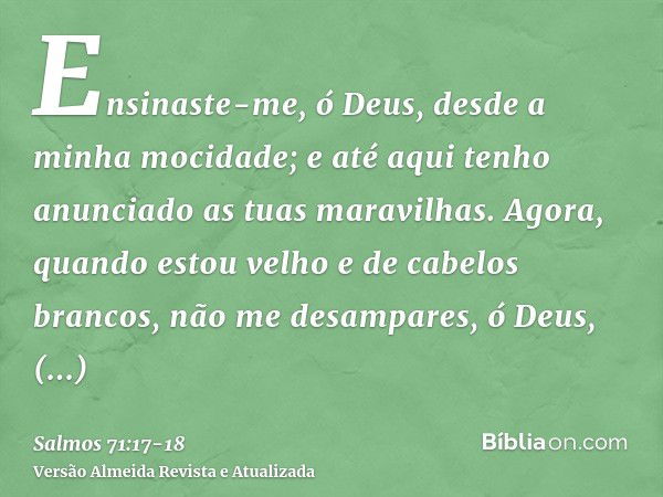 Ensinaste-me, ó Deus, desde a minha mocidade; e até aqui tenho anunciado as tuas maravilhas.Agora, quando estou velho e de cabelos brancos, não me desampares, ó