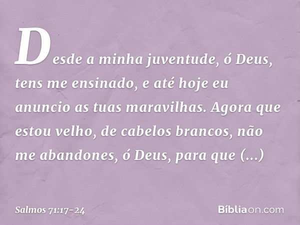 Desde a minha juventude, ó Deus,
tens me ensinado,
e até hoje eu anuncio as tuas maravilhas. Agora que estou velho, de cabelos brancos,
não me abandones, ó Deus