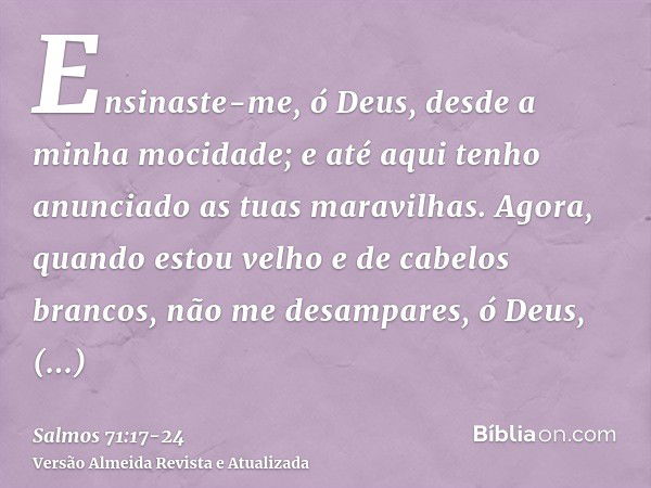 Ensinaste-me, ó Deus, desde a minha mocidade; e até aqui tenho anunciado as tuas maravilhas.Agora, quando estou velho e de cabelos brancos, não me desampares, ó