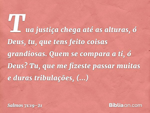 Tua justiça chega até as alturas, ó Deus,
tu, que tens feito coisas grandiosas.
Quem se compara a ti, ó Deus? Tu, que me fizeste passar
muitas e duras tribulaçõ