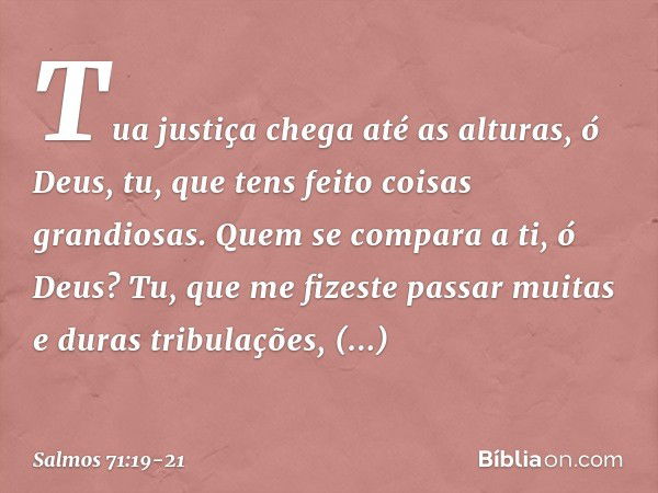 Tua justiça chega até as alturas, ó Deus,
tu, que tens feito coisas grandiosas.
Quem se compara a ti, ó Deus? Tu, que me fizeste passar
muitas e duras tribulaçõ